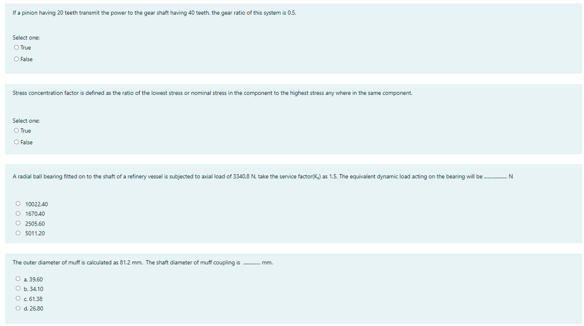 If a pinion having 20 teeth transmit the power to the gear shaft having 40 teeth, the gear ratio of this system is 0.5.
Select one:
O True
O False
Stress concentration factor is defined as the ratio of the lowest stress or nominal stress in the component to the highest stress any where in the same component.
Select one:
O True
O False
A radial ball bearing fitted on to the shaft of a refinery vessel is subjected to axial load of 3340.8 N, take the service factor(K;) as 1.5. The equivalent dynamic load acting on the bearing will be .
O 10022.40
O 1670,40
O 2505.60
O 5011.20
The outer diameter of muff is calculated as 81.2 mm. The shaft diameter of muff coupling is . mm.
O a. 39.60
O b. 34.10
O c.61.38
O d. 26.80
