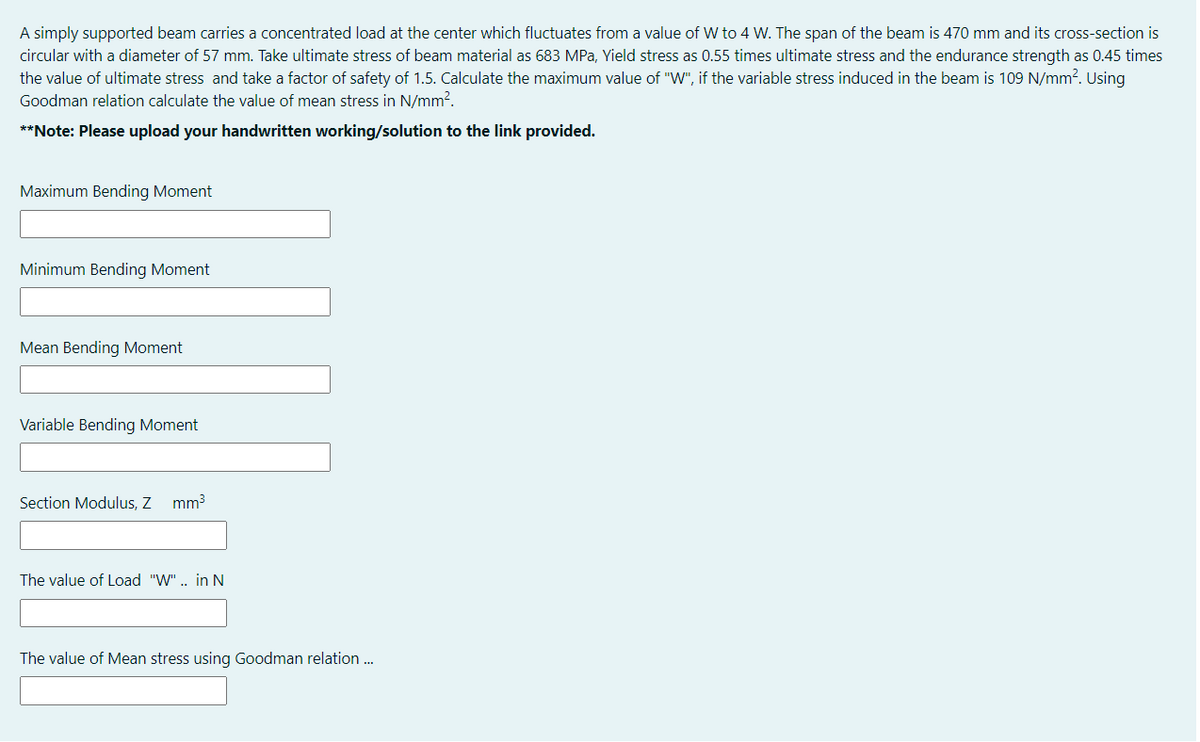 A simply supported beam carries a concentrated load at the center which fluctuates from a value of W to 4 W. The span of the beam is 470 mm and its cross-section is
circular with a diameter of 57 mm. Take ultimate stress of beam material as 683 MPa, Yield stress as 0.55 times ultimate stress and the endurance strength as 0.45 times
the value of ultimate stress and take a factor of safety of 1.5. Calculate the maximum value of "W", if the variable stress induced in the beam is 109 N/mm?. Using
Goodman relation calculate the value of mean stress in N/mm?.
**Note: Please upload your handwritten working/solution to the link provided.
Maximum Bending Moment
Minimum Bending Moment
Mean Bending Moment
Variable Bending Moment
Section Modulus, Z mm3
The value of Load "W". in N
The value of Mean stress using Goodman relation ..
