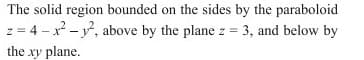 The solid region bounded on the sides by the paraboloid
z = 4 - x - , above by the plane z = 3, and below by
the xy plane.
