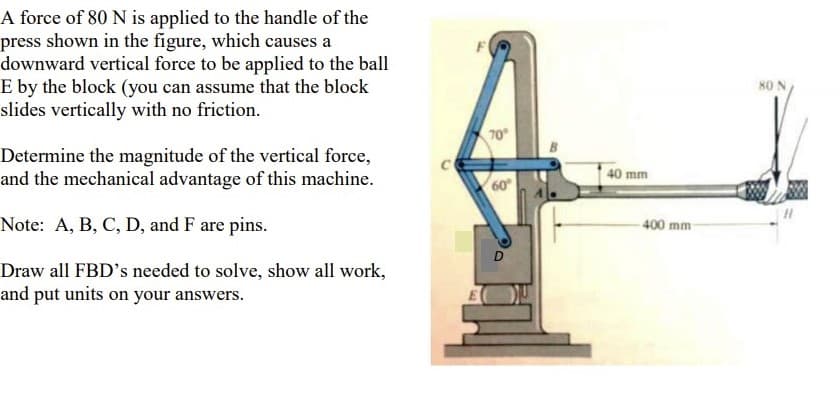 A force of 80 N is applied to the handle of the
press shown in the figure, which causes a
downward vertical force to be applied to the ball
E by the block (you can assume that the block
slides vertically with no friction.
F
80 N
70
Determine the magnitude of the vertical force,
and the mechanical advantage of this machine.
40 mm
60
Note: A, B, C, D, and F are pins.
400 mm
Draw all FBD's needed to solve, show all work,
and put units on your answers.
