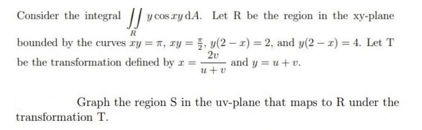 Consider the integral y cos ry dA. Let R be the region in the xy-plane
R
bounded by the curves ry = T, xy = , y(2 – x) = 2, and y(2 r) = 4. Let T
be the transformation defined by r =
2v
and y = u+ v.
u+ v
Graph the region S in the uv-plane that maps to R under the
transformation T.

