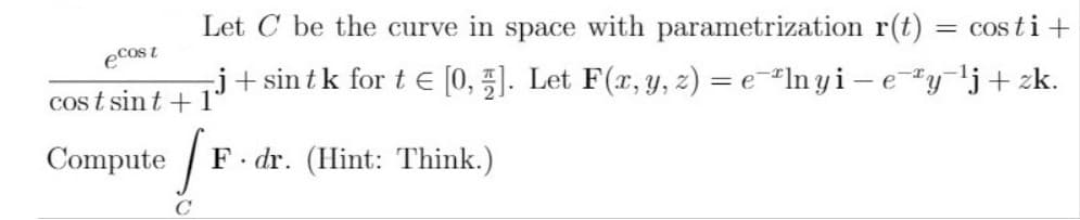 Let C be the curve in space with parametrization r(t)
cos ti +
ecost
j+ sin tk for t E [0, 5). Let F(r, y, z) = e-"In yi - ey'j+ zk.
cos t sin t + 1'
Compute
F. dr. (Hint: Think.)
