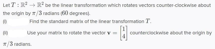 Let T : R2 → R² be the linear transformation which rotates vectors counter-clockwise about
the origin by 7T/3 radians (60 degrees).
(i)
Find the standard matrix of the linear transformation T.
(ii)
Use your matrix to rotate the vector v =
counterclockwise about the origin by
4
T/3 radians.
