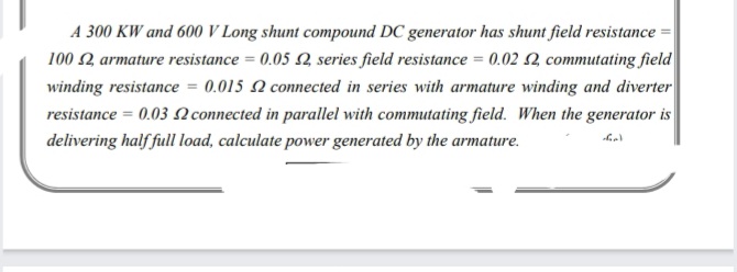 A 300 KW and 600 V Long shunt compound DC generator has shunt field resistance =
100 2 armature resistance = 0.05 Q series field resistance = 0.02 Q commutating field
winding resistance = 0.015 N connected in series with armature winding and diverter
resistance = 0.03 N connected in parallel with commutating field. When the generator is
delivering half full load, calculate power generated by the armature.
