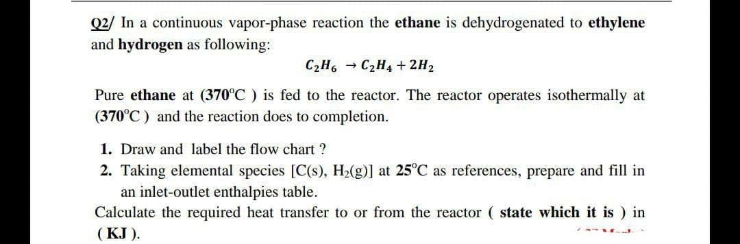 Q2/ In a continuous vapor-phase reaction the ethane is dehydrogenated to ethylene
and hydrogen as following:
C₂H6C₂H4 + 2H₂
Pure ethane at (370°C) is fed to the reactor. The reactor operates isothermally at
(370°C) and the reaction does to completion.
1. Draw and label the flow chart ?
2. Taking elemental species [C(s), H₂(g)] at 25°C as references, prepare and fill in
an inlet-outlet enthalpies table.
Calculate the required heat transfer to or from the reactor ( state which it is ) in
(KJ).