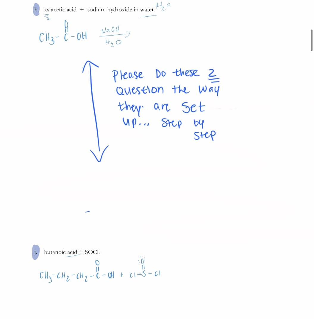 h.
xs acetic acid + sodium hydroxide in water
CH3- ċ - 0H
Na OH
HzO
Please Do these 2
Question the way
they' are Set
up... Step by
Step
j. butanoic acid + SOCI2
CH3-CH2-CH2- ë – OH + Ci-S- Ci
