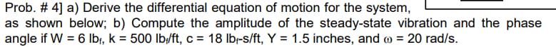 Prob. # 4] a) Derive the differential equation of motion for the system,
as shown below; b) Compute the amplitude of the steady-state vibration and the phase
angle if W = 6 Ibr, k = 500 lb/ft, c = 18 lbr-s/ft, Y = 1.5 inches, and o = 20 rad/s.
%3D
%3D
%3D
