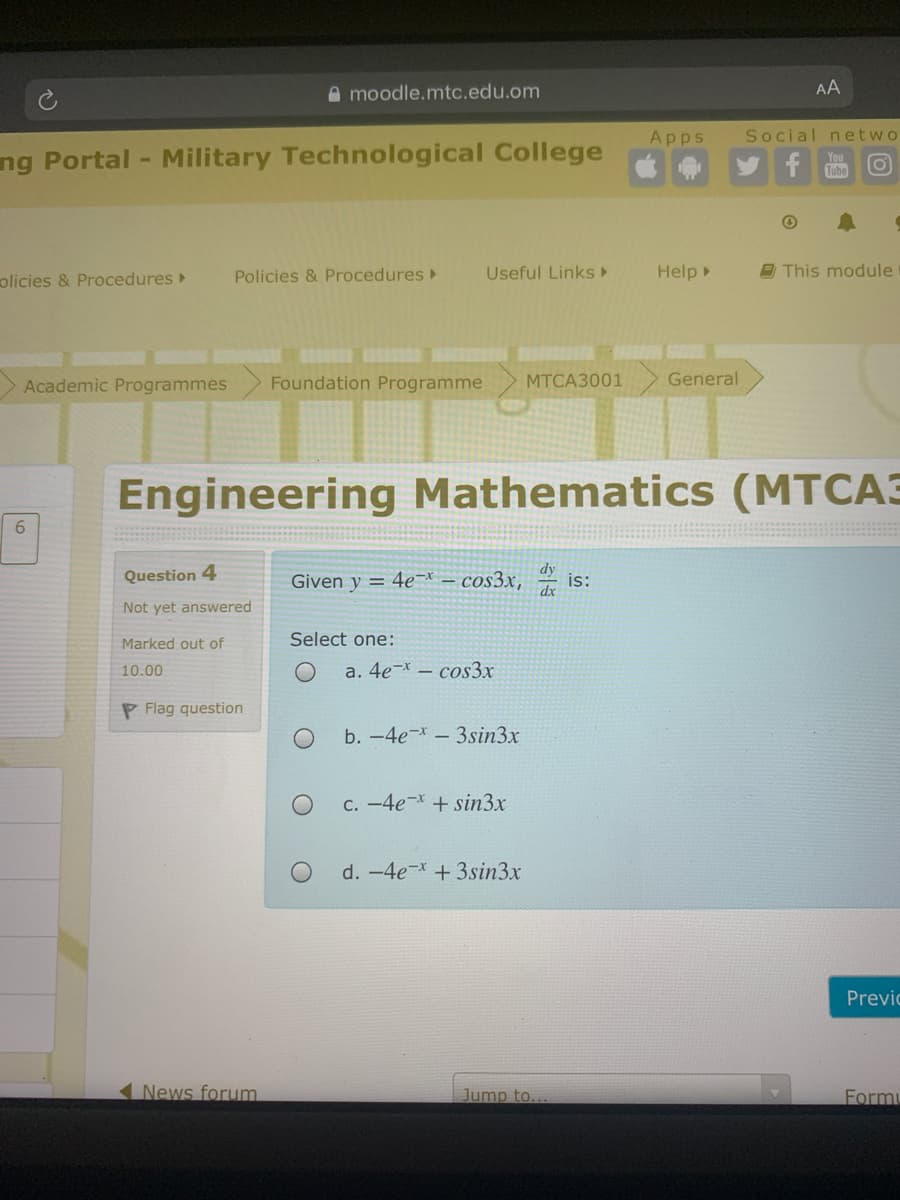 A moodle.mtc.edu.om
AA
Apps
Social netwo
ng Portal - Military Technological College
You
Tube
olicies & Procedures
Policies & Procedures
Useful Links ►
Help
9 This module
Academic Programmes
Foundation Programme
МТСАЗ001
General
Engineering Mathematics (MTCA3
6.
Question 4
Given y = 4e-* – cos3x,
dy
is:
Not yet answered
Marked out of
Select one:
10.00
a. 4e-* – cos3x
P Flag question
b. -4e-- 3sin3x
C. -4e-*+ sin3x
d. -4e- +3sin3x
Previc
News forum.
Jump to...
Form
