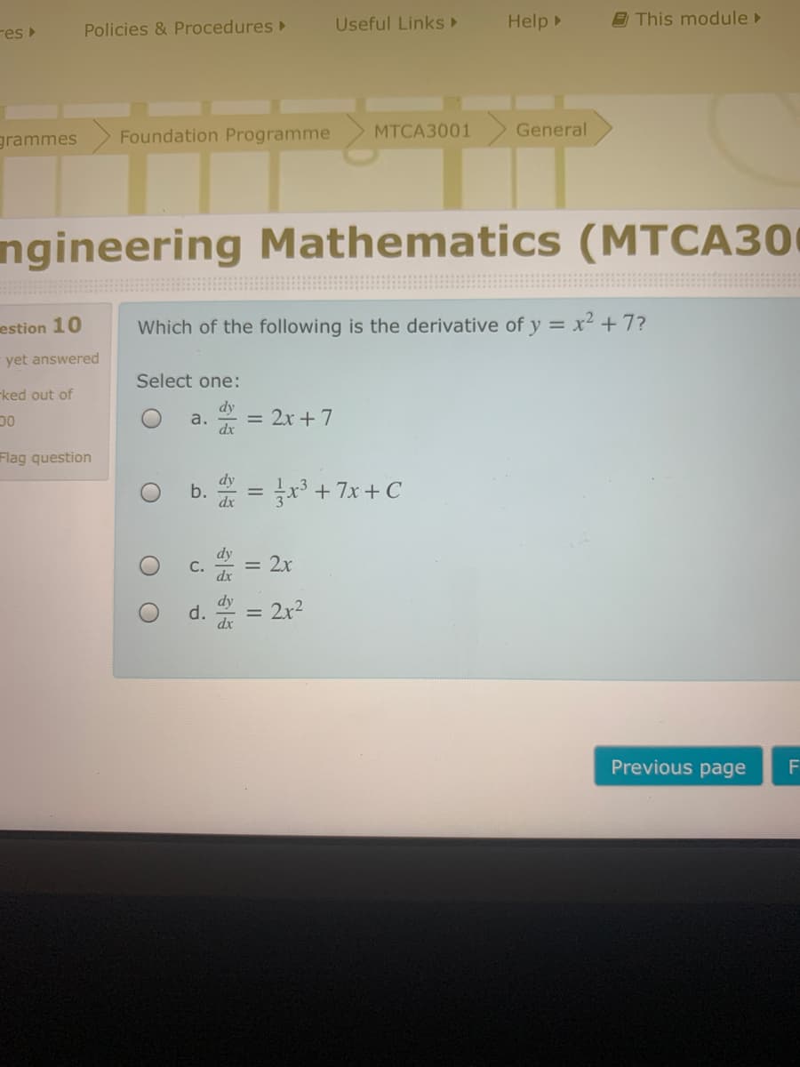 Useful LinkS►
Help
9 This module
res
Policies & Procedures
grammes
Foundation Programme
МТСАЗ001
General
ngineering Mathematics (MTCA30
estion 10
Which of the following is the derivative of y = x² + 7?
yet answered
Select one:
ked out of
dy
a.
= 2x + 7
OC
Flag question
* = r3 + 7x+ C
= 2x
d.
2x2
%3D
Previous page
一位一
b.
C.
