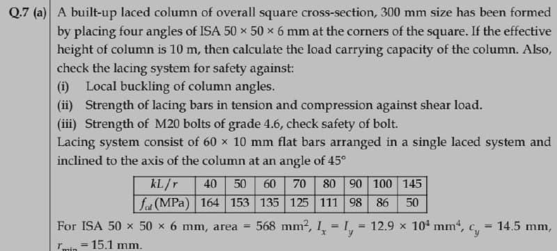 Q.7 (a) A built-up laced column of overall square cross-section, 300 mm size has been formed
by placing four angles of ISA 50 x 50 x 6 mm at the corners of the square. If the effective
height of column is 10 m, then calculate the load carrying capacity of the column. Also,
check the lacing system for safety against:
(i) Local buckling of column angles.
(ii) Strength of lacing bars in tension and compression against shear load.
(iii) Strength of M20 bolts of grade 4.6, check safety of bolt.
Lacing system consist of 60 x 10 mm flat bars arranged in a single laced system and
inclined to the axis of the column at an angle of 45°
kL./r
fot (MPa) 164 153 135 125 111 98 86
40
50
60
70
80 90 100 145
50
For ISA 50 x 50 x 6 mm, area =
568 mm2, I,
12.9 x 104 mm,
Cy
14.5 mm,
%3D
rmin = 15.1 mm.
%3D
