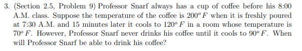 3. (Section 2.5, Problem 9) Professor Snarf always has a cup of coffee before his 8:00
A.M. class. Suppose the temperature of the coffee is 200° F when it is freshly poured
at 7:30 A.M. and 15 minutes later it cools to 120° F in a room whose temperature is
70° F. However, Professor Snarf never drinks his coffee until it cools to 90° F. When
will Professor Snarf be able to drink his coffee?
