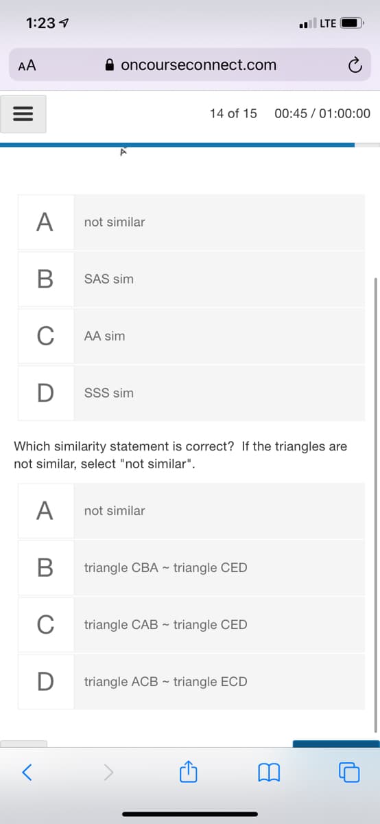 1:23 1
LTE
AA
A oncourseconnect.com
14 of 15
00:45 / 01:00:00
A
not similar
В
SAS sim
C
AA sim
SSS sim
Which similarity statement is correct? If the triangles are
not similar, select "not similar".
A
not similar
В
triangle CBA ~ triangle CED
C
triangle CAB ~ triangle CED
triangle ACB ~ triangle ECD
II
