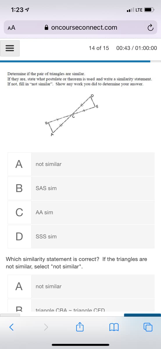 1:23 1
LTE
AA
A oncourseconnect.com
14 of 15
00:43 / 01:00:00
Determine if the pair of triangles are similar.
If they are, state what postulate or theorem is used and write a similarity statement.
If not, fill in "not similar". Show any work you did to determine your answer.
A
not similar
SAS sim
C
AA sim
SSS sim
Which similarity statement is correct? If the triangles are
not similar, select "not similar".
А
not similar
trianale CBA ~ trianale CED.
II
