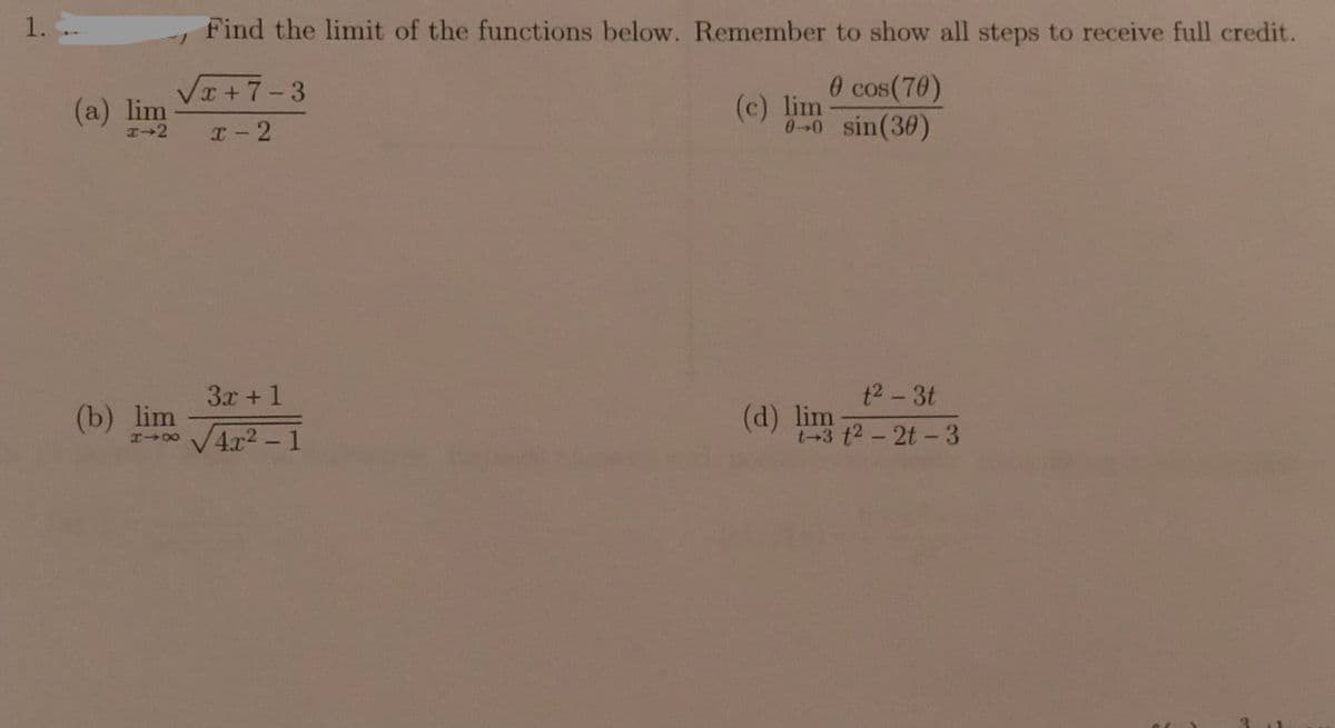 1.
Find the limit of the functions below. Remember to show all steps to receive full credit.
VI+7-3
0 cos(70)
(c) lim
0-0 sin(30)
(a) lim
x-2
3x + 1
t2-3t
(b) lim
r0 V4x2 -1
(d) lim
(+3 t2-2t-3
