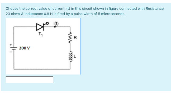 Choose the correct value of current i(t) in this circuit shown in figure connected with Resistance
23 ohms & Inductance 0.8 H is fired by a pulse width of 5 microseconds.
i(t)
T,
R
200 V
