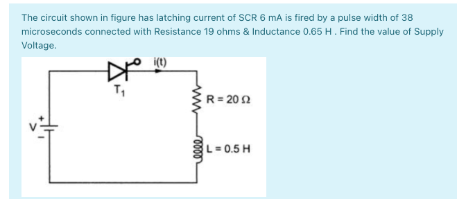 The circuit shown in figure has latching current of SCR 6 mA is fired by a pulse width of 38
microseconds connected with Resistance 19 ohms & Inductance 0.65 H. Find the value of Supply
Voltage.
i(t)
R= 20 2
L= 0.5 H
