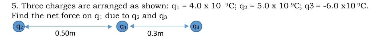 5. Three charges are arranged as shown: q1 = 4.0 x 10 -9C; q2
Find the net force on qı due to q2 and q3
%3D 5.0 x 10-9C; q3 3D -6.0 х10-9C.
q2
q1
q3
0.50m
0.3m
