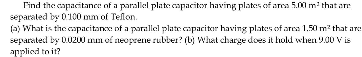 Find the capacitance of a parallel plate capacitor having plates of area 5.00 m2 that are
separated by 0.100 mm of Teflon.
(a) What is the capacitance of a parallel plate capacitor having plates of area 1.50 m² that are
separated by 0.0200 mm of neoprene rubber? (b) What charge does it hold when 9.00 V is
applied to it?
