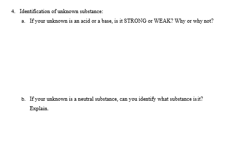 4. Identification of unknown substance:
a. If your unknown is an acid or a base, is it STRONG or WEAK? Why or why not?
b. Ifyour unknown is a neutral substance, can you identify what substance isit?
Explain.
