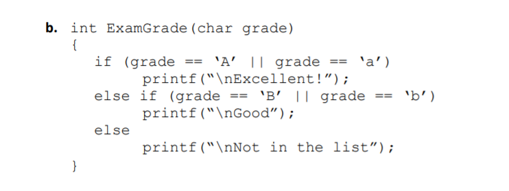 b. int ExamGrade (char grade)
{
if (grade == 'A' || grade == 'a')
printf("\nExcellent!") ;
else if (grade == 'B' || grade ==
printf("\nGood");
'b')
else
printf("\nNot in the list");
}

