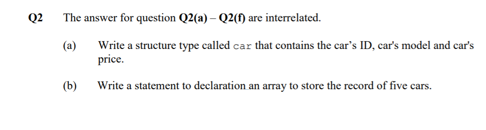 Q2
The answer for question Q2(a) – Q2(f) are interrelated.
-
Write a structure type called car that contains the car's ID, car's model and car's
price.
(a)
(b)
Write a statement to declaration an array to store the record of five cars.
