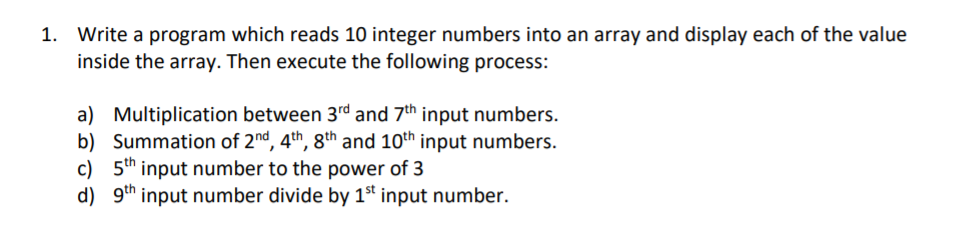 1. Write a program which reads 10 integer numbers into an array and display each of the value
inside the array. Then execute the following process:
a) Multiplication between 3rd and 7th input numbers.
b) Summation of 2nd, 4th, 8th and 10th input numbers.
c) 5th input number to the power of 3
d) 9th input number divide by 1st input number.
