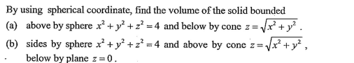 By using spherical coordinate, find the volume of the solid bounded
(a) above by sphere x² + y? +z? = 4 and below by cone z = Vx² + y² .
(b) sides by sphere x + y +z² = 4 and above by cone z=Vx² +y ,
below by plane z=0.
