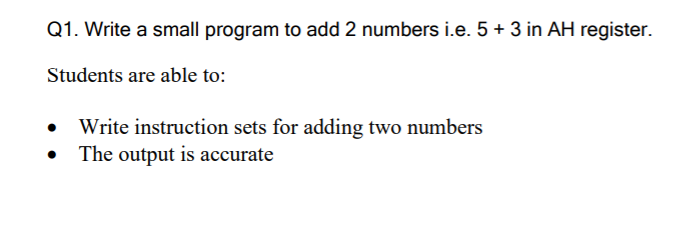 Q1. Write a small program to add 2 numbers i.e. 5 + 3 in AH register.
Students are able to:
Write instruction sets for adding two numbers
• The output is accurate

