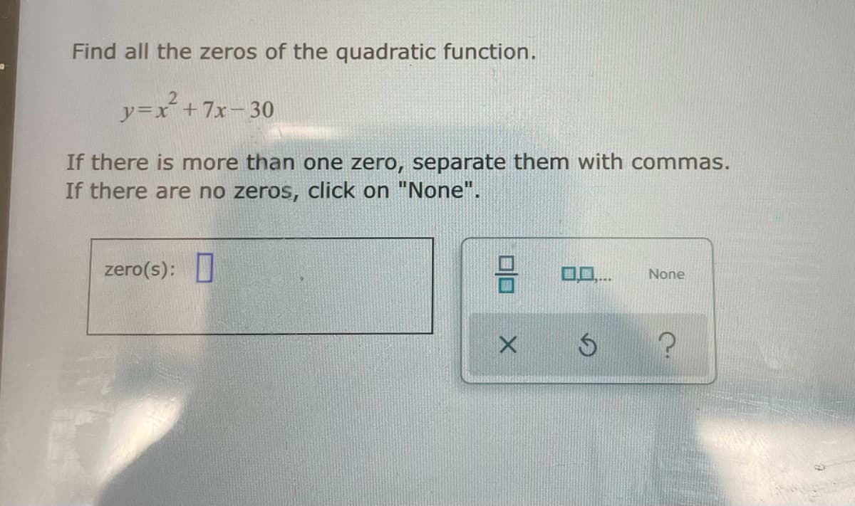 Find all the zeros of the quadratic function.
y=x´+7x-30
If there is more than one zero, separate them with commas.
If there are no zeros, click on "None".
zero(s):
None
