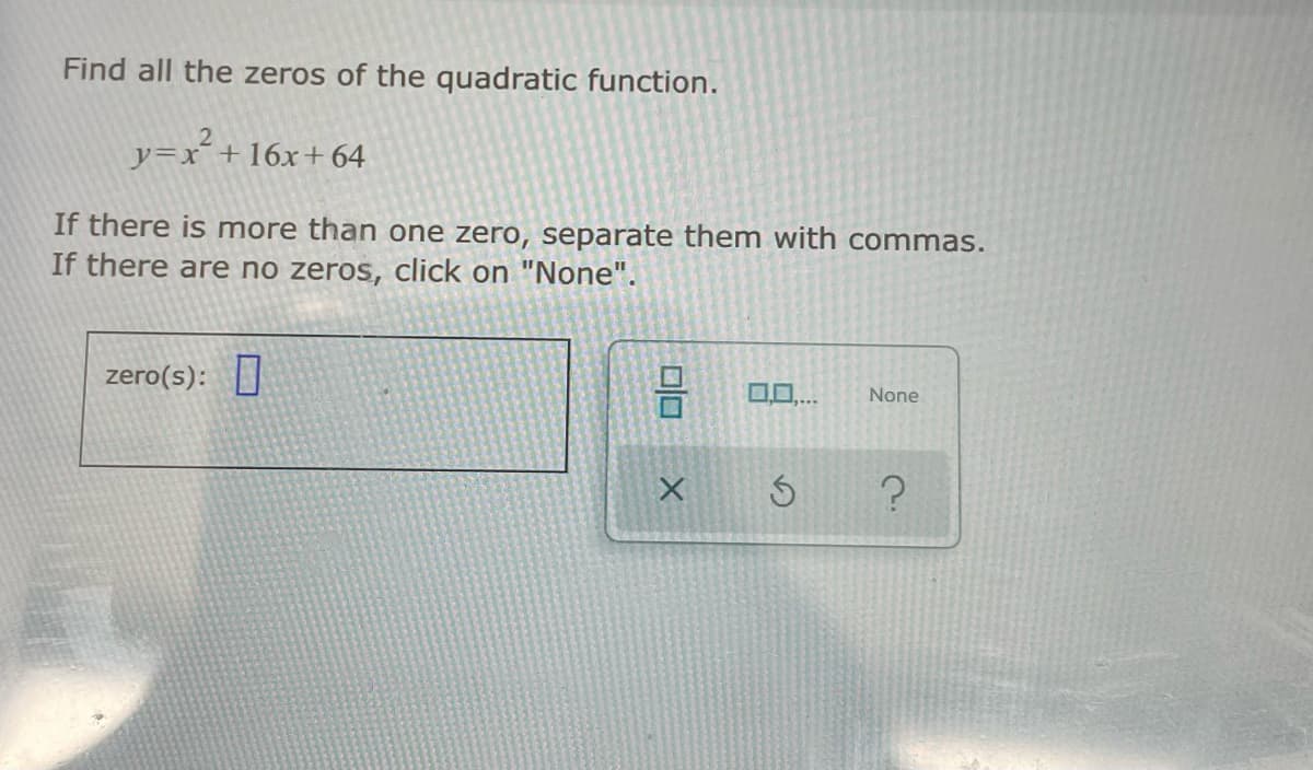 Find all the zeros of the quadratic function.
y=x¯+16x+ 64
If there is more than one zero, separate them with commas.
If there are no zeros, click on "None".
zero(s):
00..
None
olo X
