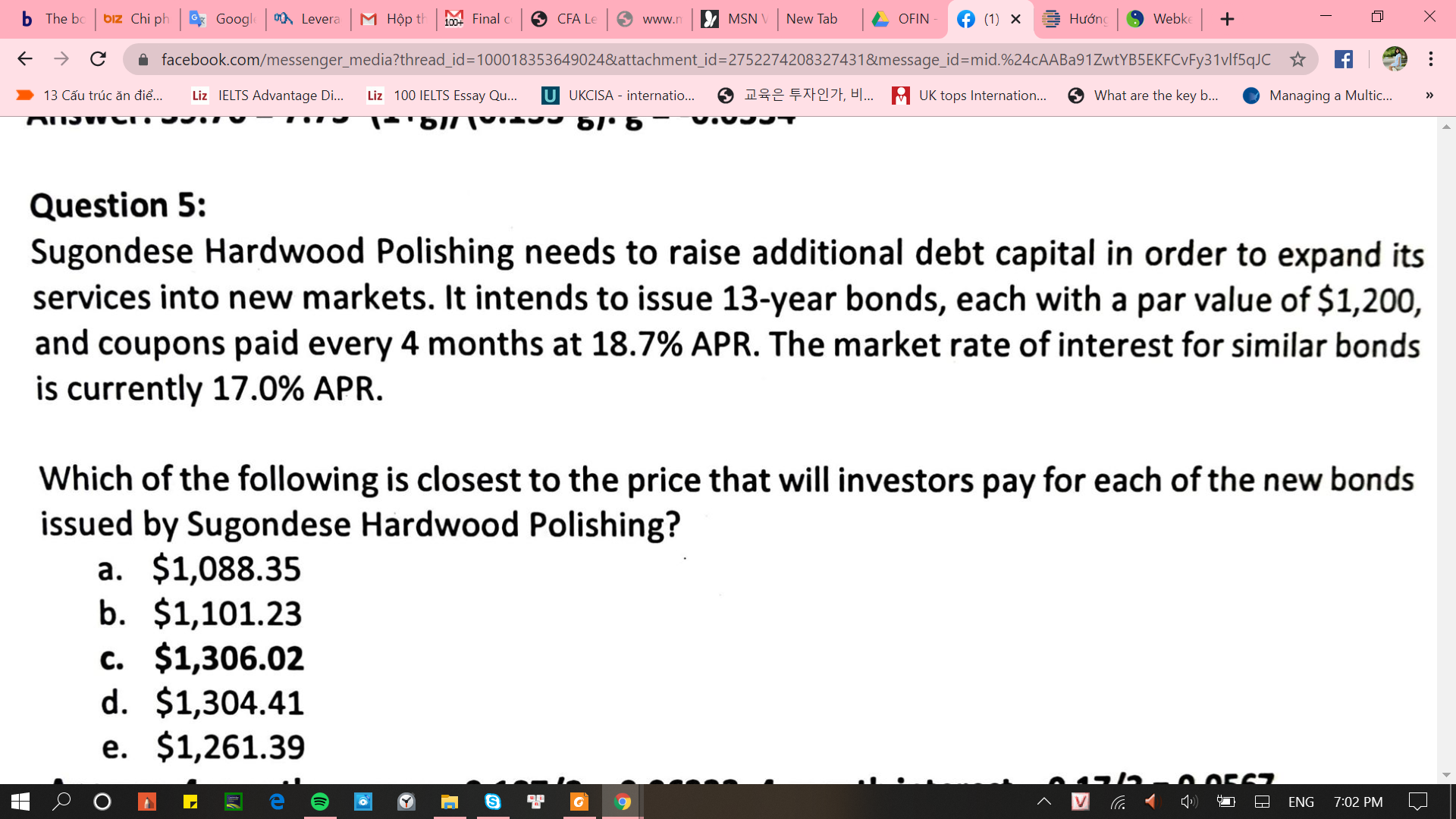 Sugondese Hardwood Polishing needs to raise additional debt capital in order to expand its
services into new markets. It intends to issue 13-year bonds, each with a par value of $1,200,
and coupons paid every 4 months at 18.7% APR. The market rate of interest for similar bonds
is currently 17.0% APR.
Which of the following is closest to the price that will investors pay for each of the new bonds
issued by Sugondese Hardwood Polishing?
a. $1,088.35
b. $1,101.23
c. $1,306.02
d. $1,304.41
e. $1,261.39
