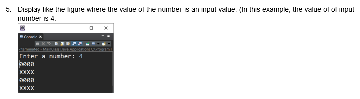 5. Display like the figure where the value of the number is an input value. (In this example, the value of of input
number is 4.
Console X
sterminated> MainClass lava Aplication] CAPropram F
Enter a number: 4
0000
ХXXX
0000
XXXX
