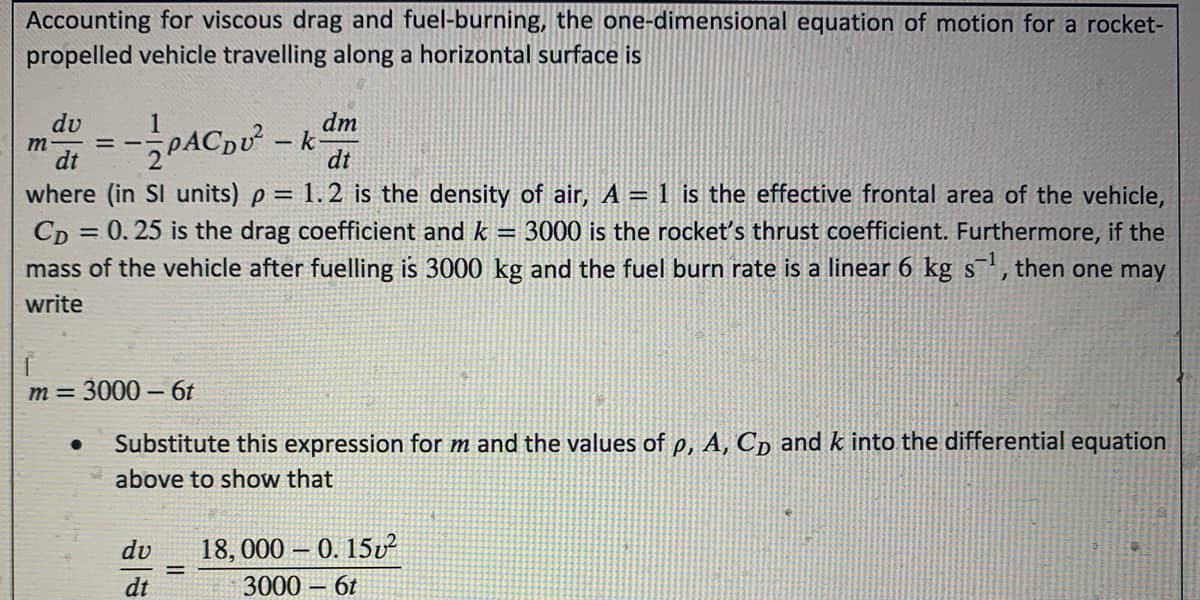 Accounting for viscous drag and fuel-burning, the one-dimensional equation of motion for a rocket-
propelled vehicle travelling along a horizontal surface is
dv
1
dm
m
dt
= -PACDU -k
dt
where (in SI units) p = 1.2 is the density of air, A = 1 is the effective frontal area of the vehicle,
= 3000 is the rocket's thrust coefficient. Furthermore, if the
CD = 0. 25 is the drag coefficient and k
mass of the vehicle after fuelling is 3000 kg and the fuel burn rate is a linear 6 kg s, then one may
%3D
S
write
m =
3000 – 6t
Substitute this expression for m and the values of p, A, Cp and k into the differential equation
above to show that
dv
18, 000 – 0. 15v
%3D
dt
3000 – 6t

