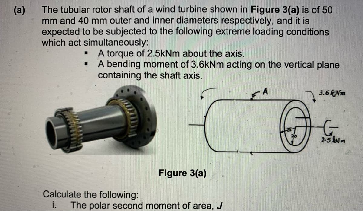 The tubular rotor shaft of a wind turbine shown in Figure 3(a) is of 50
mm and 40 mm outer and inner diameters respectively, and it is
expected to be subjected to the following extreme loading conditions
which act simultaneously:
(a)
A torque of 2.5kNm about the axis.
A bending moment of 3.6kNm acting on the vertical plane
containing the shaft axis.
A
3.6 ENm
2-5m
Figure 3(a)
Calculate the following:
i.
The polar second moment of area, J
