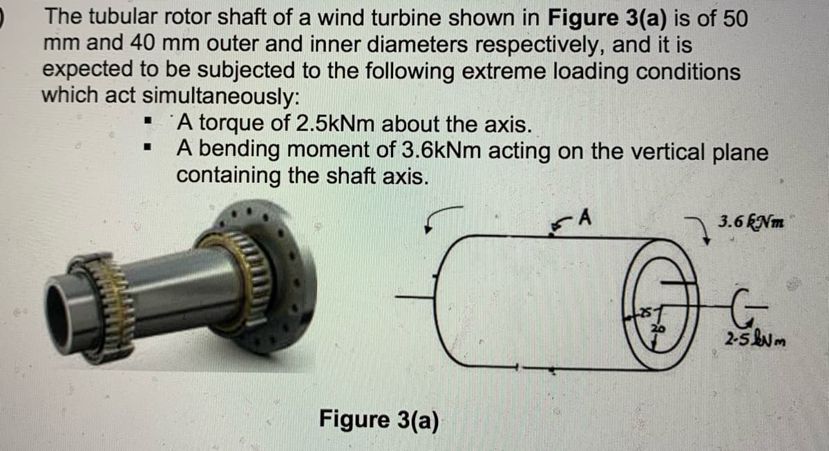 The tubular rotor shaft of a wind turbine shown in Figure 3(a) is of 50
mm and 40 mm outer and inner diameters respectively, and it is
expected to be subjected to the following extreme loading conditions
which act simultaneously:
A torque of 2.5kNm about the axis.
A bending moment of 3.6kNm acting on the vertical plane
containing the shaft axis.
A
) 3.6ENm
2-5 m
Figure 3(a)
