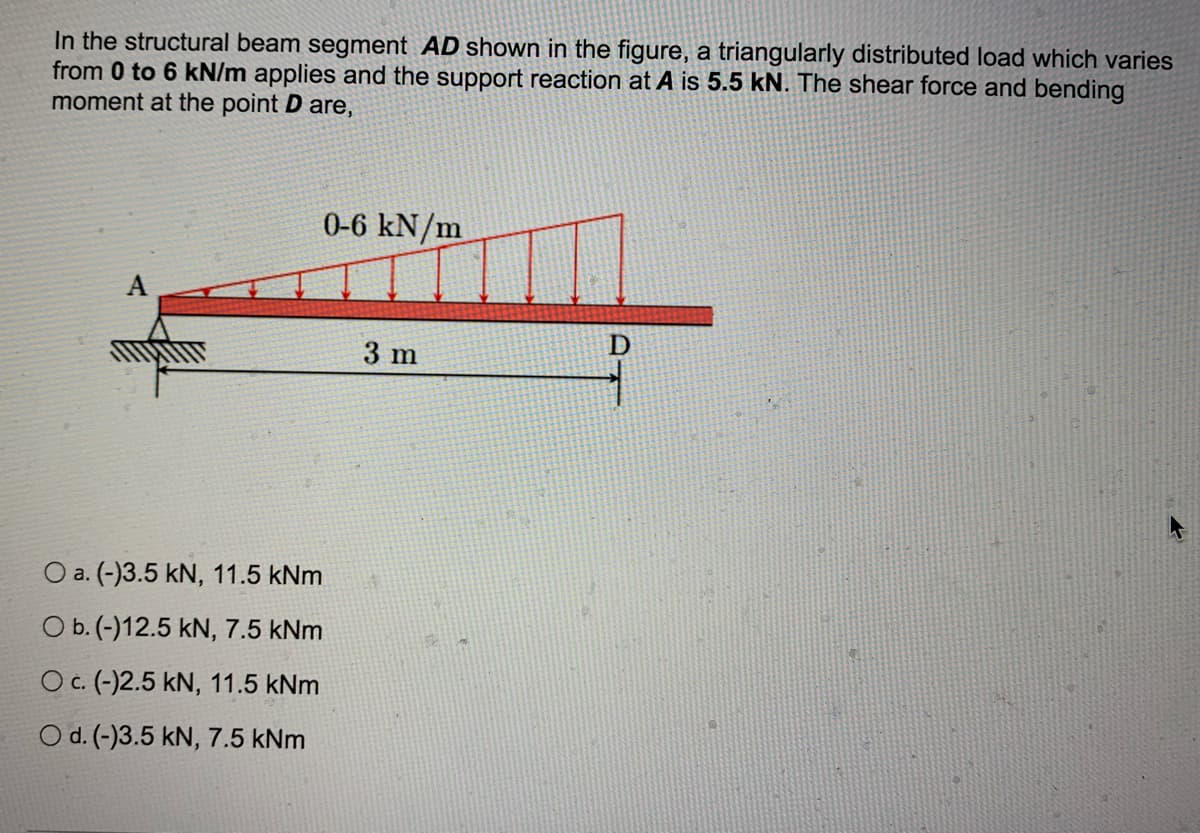 In the structural beam segment AD shown in the figure, a triangularly distributed load which varies
from 0 to 6 kN/m applies and the support reaction at A is 5.5 kN. The shear force and bending
moment at the point D are,
0-6 kN/m
3 m
O a. (-)3.5 kN, 11.5 kNm
O b. (-)12.5 kN, 7.5 kNm
O c. (-)2.5 kN, 11.5 kNm
O d. (-)3.5 kN, 7.5 kNm
