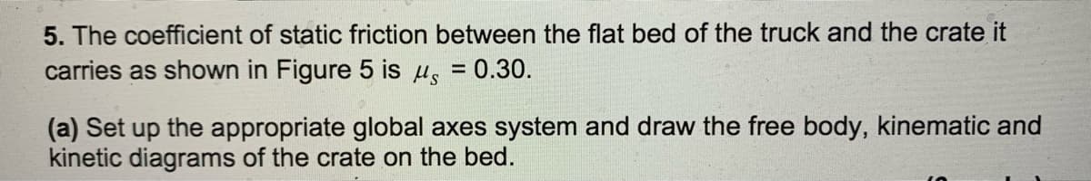 5. The coefficient of static friction between the flat bed of the truck and the crate it
carries as shown in Figure 5 is u, = 0.30.
(a) Set up the appropriate global axes system and draw the free body, kinematic and
kinetic diagrams of the crate on the bed.
