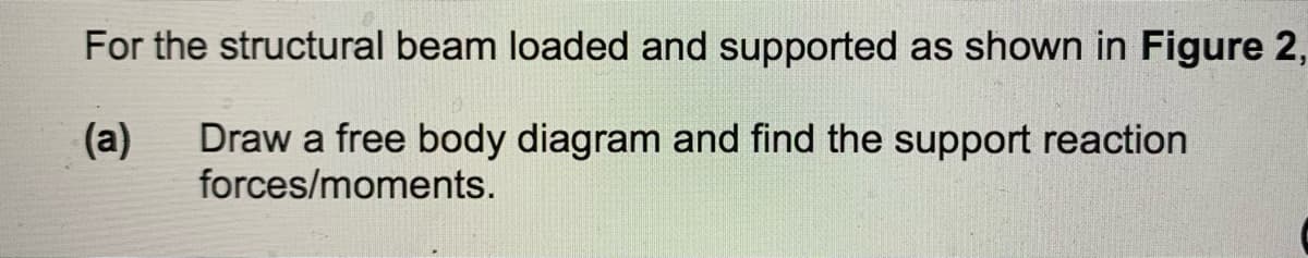 For the structural beam loaded and supported as shown in Figure 2,
(a)
Draw a free body diagram and find the support reaction
forces/moments.
