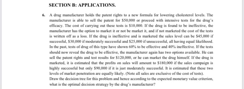 SECTION B: APPLICATIONS.
6. A drug manufacturer holds the patent rights to a new formula for lowering cholesterol levels. The
manufacturer is able to sell the patent for $50,000 or proceed with intensive tests for the drug's
efficacy. The cost of carrying out these tests is $10,000. If the drug is found to be ineffective, the
manufacturer has the option to market it or not be market it, and if not marketed the cost of the tests
is written off as a loss. If the drug is ineffective and is marketed the sales level can be $45,000 if
successful, $30,000 if moderately successful and $25,000 if unsuccessful, all having equal likelihood.
In the past, tests of drug of this type have shown 60% to be effective and 40% ineffective. If the tests
should now reveal the drug to be effective, the manufacturer again has two options available. He can
sell the patent rights and test results for $120,000, or he can market the drug himself. If the drug is
marketed, it is estimated that the profits on sales will amount to $180,000 if the sales campaign is
highly successful but only $90,000 if it is just moderately successful. It is estimated that these two
levels of market penetration are equally likely. (Note all sales are exclusive of the cost of tests).
Draw the decision tree for this problem and hence according to the expected monetary value criterion,
what is the optimal decision strategy by the drug's manufacturer?
