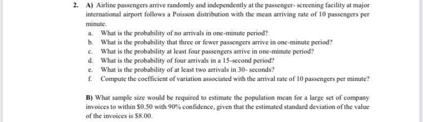 2. A) Airline passengers arrive randomly and independently at the passenger- screening facility at major
international airport follows a Poisson distribution with the mean arriving rate of 10 passengers per
minute.
a. What is the probability of no arrivals in one-minute period?
b. What is the probability that three or fewer passengers arrive in one -minute period?
c. What is the probability at least four passengers arrive in one-minute period?
d. What is the probability of four arrivals in a 15-second period?
e. What is the probability of at least two arrivals in 30- seconds?
f. Compute the coefficient of variation associated with the arrival rate of 10 passengers per minute?
B) What sample size would be required to estimate the population mean for a large set of company
invoices to within S0.50 with 90% confidence, given that the estimated standard deviation of the value
of the invoices is $8.00.
