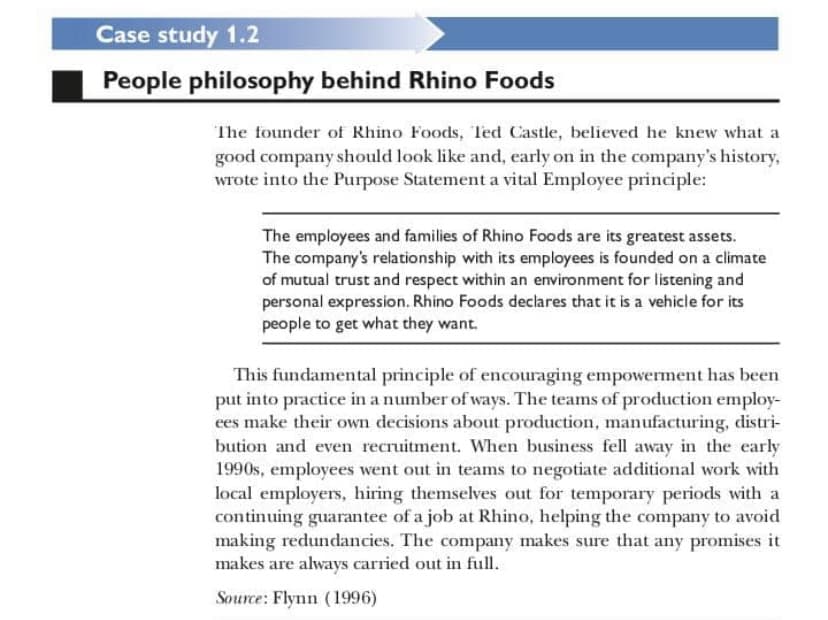 Case study 1.2
People philosophy behind Rhino Foods
The founder of Rhino Foods, Ted Castle, believed he knew what a
good company should look like and, early on in the company's history,
wrote into the Purpose Statement a vital Employee principle:
The employees and families of Rhino Foods are its greatest assets.
The company's relationship with its employees is founded on a climate
of mutual trust and respect within an environment for listening and
personal expression. Rhino Foods declares that it is a vehicle for its
people to get what they want.
This fundamental principle of encouraging empowerment has been
put into practice in a number of ways. The teams of production employ-
ees make their own decisions about production, manufacturing, distri-
bution and even recruitment. When business fell away in the early
1990s, employees went out in teams to negotiate additional work with
local employers, hiring themselves out for temporary periods with a
continuing guarantee of a job at Rhino, helping the company to avoid
making redundancies. The company makes sure that any promises it
makes are always carried out in full.
Source: Flynn (1996)
