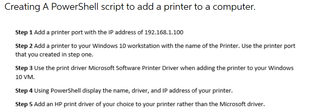Creating A PowerShell script to add a printer to a computer.
Step 1 Add a printer port with the IP address of 192.168.1.100
Step 2 Add a printer to your Windows 10 workstation with the name of the Printer. Use the printer port
that you created in step one.
Step 3 Use the print driver Microsoft Software Printer Driver when adding the printer to your Windows
10 VM.
Step 4 Using PowerShell display the name, driver, and IP address of your printer.
Step 5 Add an HP print driver of your choice to your printer rather than the Microsoft driver.
