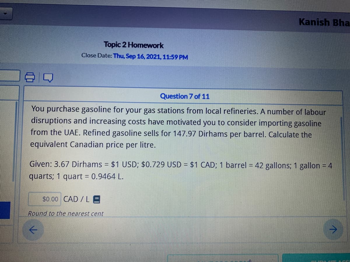 Kanish Bha
Topic 2 Homework
Close Date: Thu, Sep 16, 2021,11:59 PM
Question 7 of 11
You purchase gasoline for your gas stations from local refineries. A number of labour
disruptions and increasing costs have motivated you to consider importing gasoline
from the UAE. Refined gasoline sells for 147.97 Dirhams per barrel. Calculate the
equivalent Canadian price per litre.
Given: 3.67 Dirhams = $1 USD; $0.729 USD = $1 CAD; 1 barrel = 42 gallons; 1 gallon = 4
quarts; 1 quart = 0.9464 L.
s0.00 CAD / L E
Round to the nearest cent
