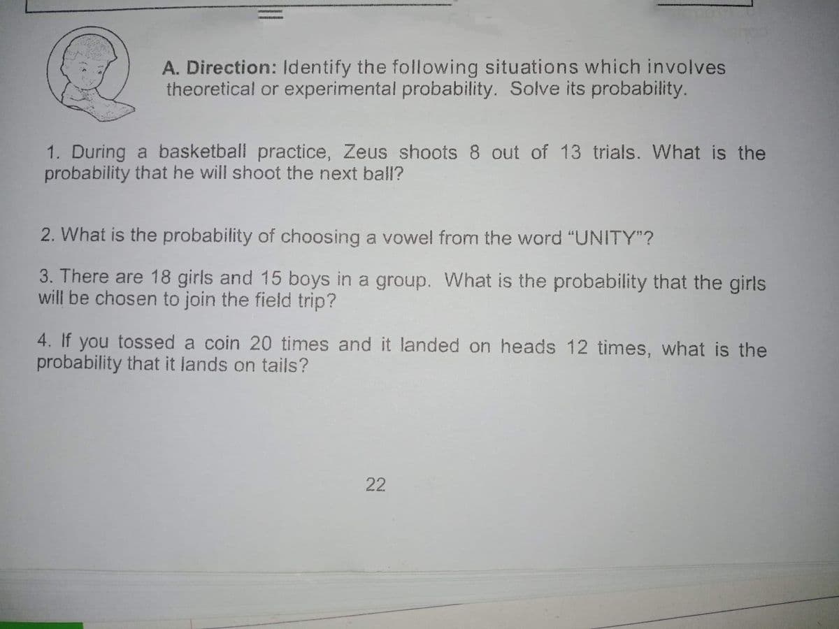 A. Direction: Identify the following situations which involves
theoretical or experimental probability. Solve its probability.
1. During a basketball practice, Zeus shoots 8 out of 13 trials. What is the
probability that he will shoot the next ball?
2. What is the probability of choosing a vowel from the word "UNITY"?
3. There are 18 girls and 15 boys in a group. What is the probability that the girls
will be chosen to join the field trip?
4. If you tossed a coin 20 times and it landed on heads 12 times, what is the
probability that it lands on tails?
22
