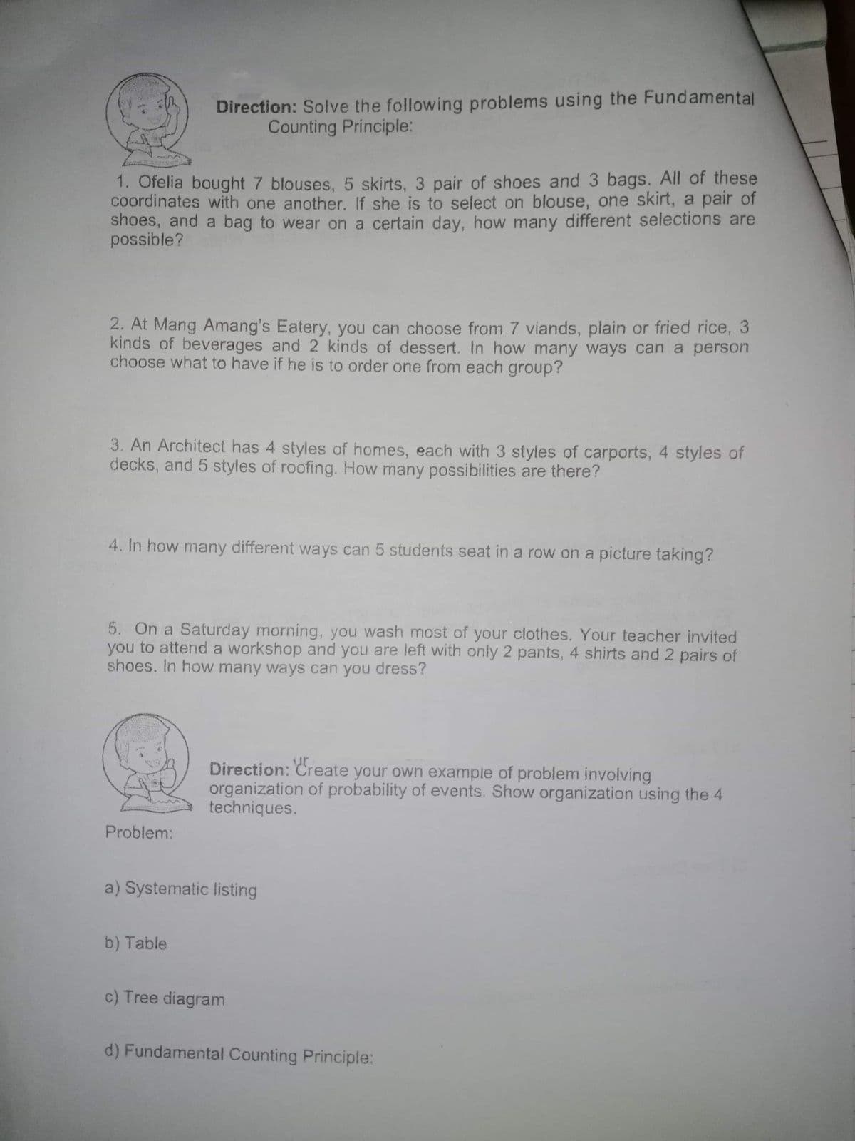 Direction: Solve the following problems using the Fundamental
Counting Principle:
1. Ofelia bought 7 blouses, 5 skirts, 3 pair of shoes and 3 bags. All of these
coordinates with one another. If she is to select on blouse, one skirt, a pair of
shoes, and a bag to wear on a certain day, how many different selections are
possible?
2. At Mang Amang's Eatery, you can choose from 7 viands, plain or fried rice, 3
kinds of beverages and 2 kinds of dessert. In how many ways can a person
choose what to have if he is to order one from each group?
3. An Architect has 4 styles of homes, each with 3 styles of carports, 4 styles of
decks, and 5 styles of roofing. How many possibilities are there?
4. In how many different ways can 5 students seat in a row on a picture taking?
5. On a Saturday morning, you wash most of your clothes. Your teacher invited
you to attend a workshop and you are left with only 2 pants, 4 shirts and 2 pairs of
shoes. In how many ways can you dress?
Direction: Create your own example of problem involving
organization of probability of events. Show organization using the 4
techniques.
Problem:
a) Systematic listing
b) Table
c) Tree diagram
d) Fundamental Counting Principle:
