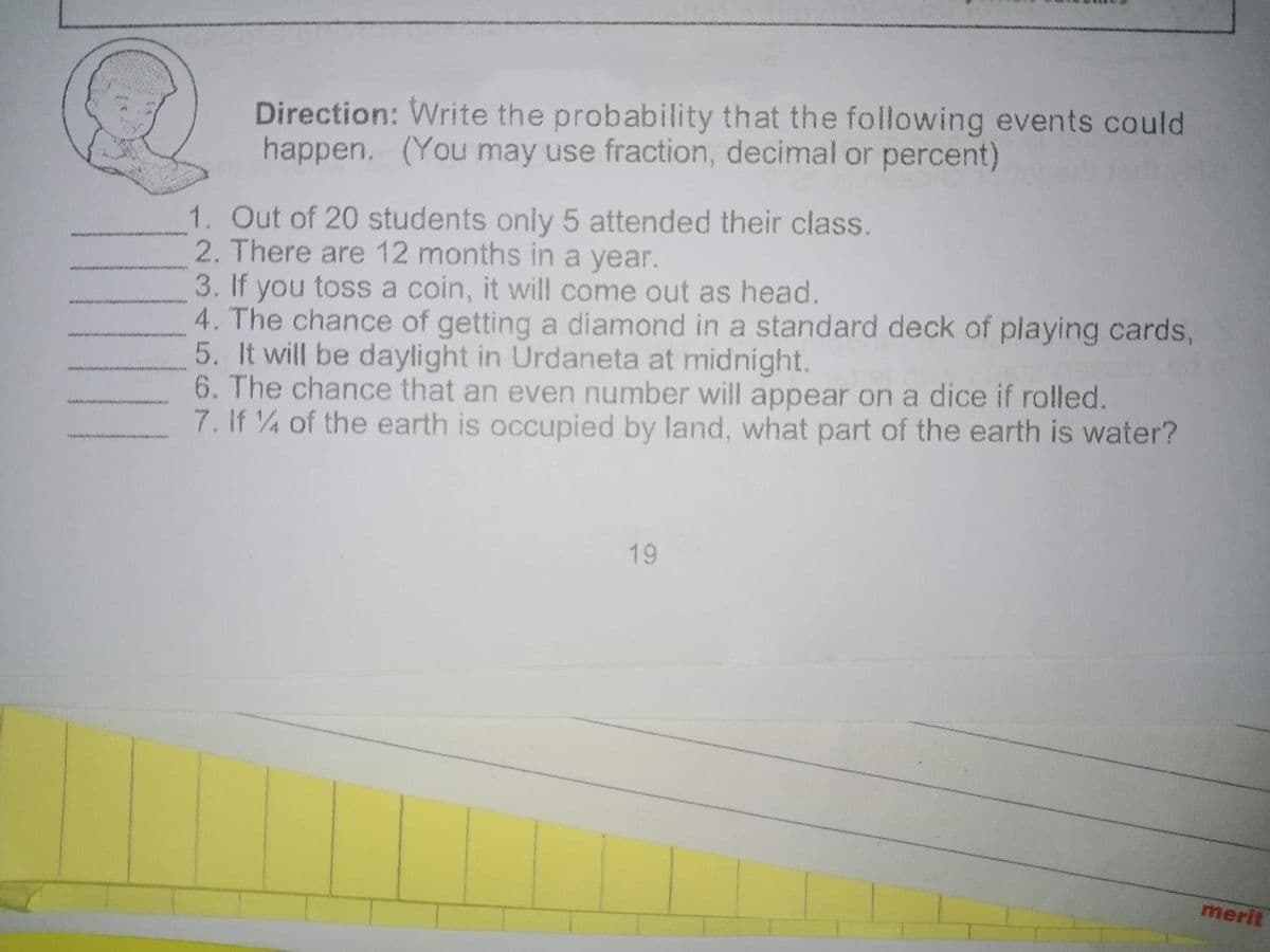 Direction: Write the probability that the following events could
happen. (You may use fraction, decimal or percent)
1. Out of 20 students only 5 attended their class.
2. There are 12 months in a year.
3. If you toss a coin, it will come out as head.
4. The chance of getting a diamond in a standard deck of playing cards,
5. It will be daylight in Urdaneta at midnight.
6. The chance that an even number will appear on a dice if rolled.
7. If 4 of the earth is occupied by land, what part of the earth is water?
19
merit
