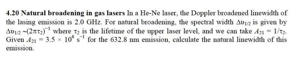 4.20 Natural broadening in gas lasers In a He-Ne laser, the Doppler broadened linewidth of
the lasing emission is 2.0 GHz. For natural broadening, the spectral width Av₁/2 is given by
Av1/2 (271₂)¹ where 2 is the lifetime of the upper laser level, and we can take A21 = 1/t2.
Given A21 = 3.5 × 106 s for the 632.8 nm emission, calculate the natural linewidth of this
emission.