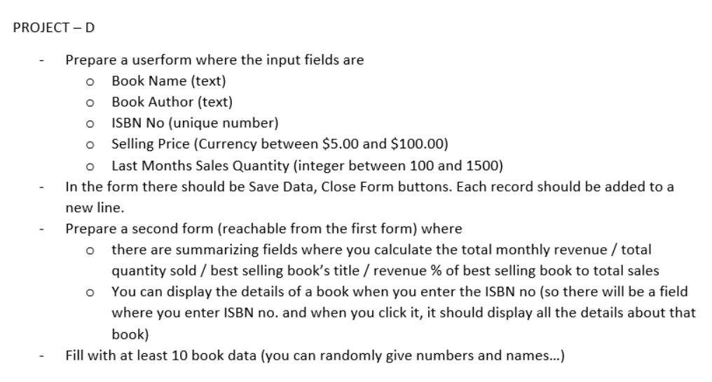 PROJECT - D
Prepare a userform where the input fields are
O
Book Name (text)
O
Book Author (text)
O
ISBN No (unique number)
O
Selling Price (Currency between $5.00 and $100.00)
O Last Months Sales Quantity (integer between 100 and 1500)
In the form there should be Save Data, Close Form buttons. Each record should be added to a
new line.
Prepare a second form (reachable from the first form) where
O there are summarizing fields where you calculate the total monthly revenue / total
quantity sold / best selling book's title / revenue % of best selling book to total sales
You can display the details of a book when you enter the ISBN no (so there will be a field
where you enter ISBN no. and when you click it, it should display all the details about that
book)
Fill with at least 10 book data (you can randomly give numbers and names...)
O