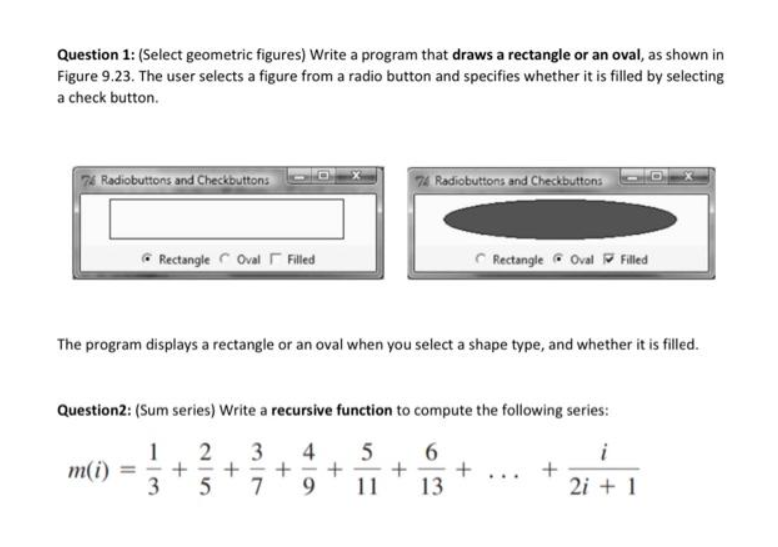 Question 1: (Select geometric figures) Write a program that draws a rectangle or an oval, as shown in
Figure 9.23. The user selects a figure from a radio button and specifies whether it is filled by selecting
a check button.
74 Radiobuttons and Checkbuttons
Rectangle Oval Filled
m(i) =
The program displays a rectangle or an oval when you select a shape type, and whether it is filled.
Question2: (Sum series) Write a recursive function to compute the following series:
2
3
4
5 6
1
3
+
11
13
+
5
+
7
+
74 Radiobuttons and Checkbuttons
9
+
Rectangle Oval Filled
+
+
i
2i + 1