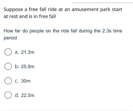 Suppose a free fall ride at an amusement park start
at rest and is in free fall
How far do people on the ride fall during the 2.3s time
period
O a. 21.3m
O b. 25.9m
O c. 30m
O d. 22.5m
